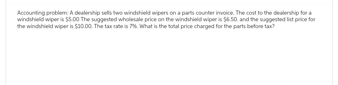 Accounting problem: A dealership sells two windshield wipers on a parts counter invoice. The cost to the dealership for a
windshield wiper is $5.00 The suggested wholesale price on the windshield wiper is $6.50. and the suggested list price for
the windshield wiper is $10.00. The tax rate is 7%. What is the total price charged for the parts before tax?