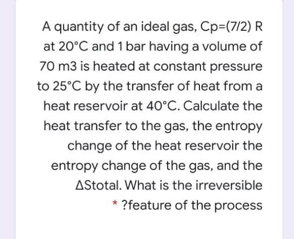 A quantity of an ideal gas, Cp=(7/2) R
at 20°C and 1 bar having a volume of
70 m3 is heated at constant pressure
to 25°C by the transfer of heat from a
heat reservoir at 40°C. Calculate the
heat transfer to the gas, the entropy
change of the heat reservoir the
entropy change of the gas, and the
AStotal. What is the irreversible
* ?feature of the process