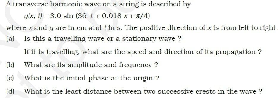 A transverse harmonic wave on a string is described by
y(x, t) = 3.0 sin (36 t + 0.018 x + π/4)
where x and y are in cm and tin s. The positive direction of x is from left to right.
(a) Is this a travelling wave or a stationary wave ?
(b)
(c)
(d)
If it is travelling, what are the speed and direction of its propagation
What are its amplitude and frequency ?
What is the initial phase at the origin?
What is the least distance between two successive crests in the wave ?