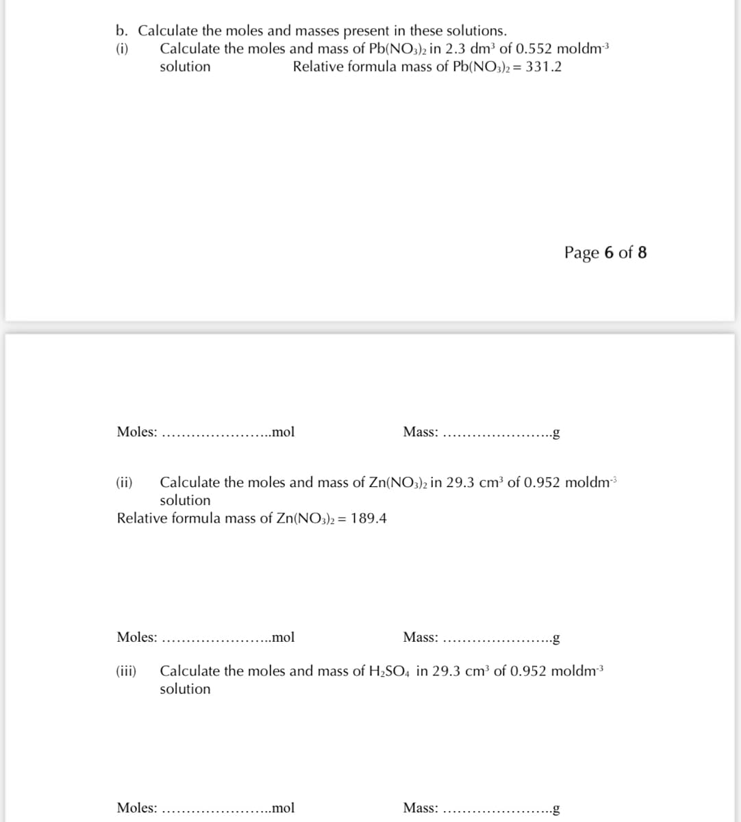 b. Calculate the moles and masses present in these solutions.
(i)
Calculate the moles and mass of Pb(NO3)2 in 2.3 dm³ of 0.552 moldm³
solution
Relative formula mass of Pb(NO3)2 = 331.2
Page 6 of 8
Moles:
..mol
Mass:
(ii)
Calculate the moles and mass of Zn(NO3)2 in 29.3 cm³ of 0.952 moldm
solution
Relative formula mass of Zn(NO3)2 = 189.4
Moles:
...mol
Mass:
Calculate the moles and mass of H2SO4 in 29.3 cm³ of 0.952 moldm3
solution
(iii)
Moles:
.mol
Mass:
