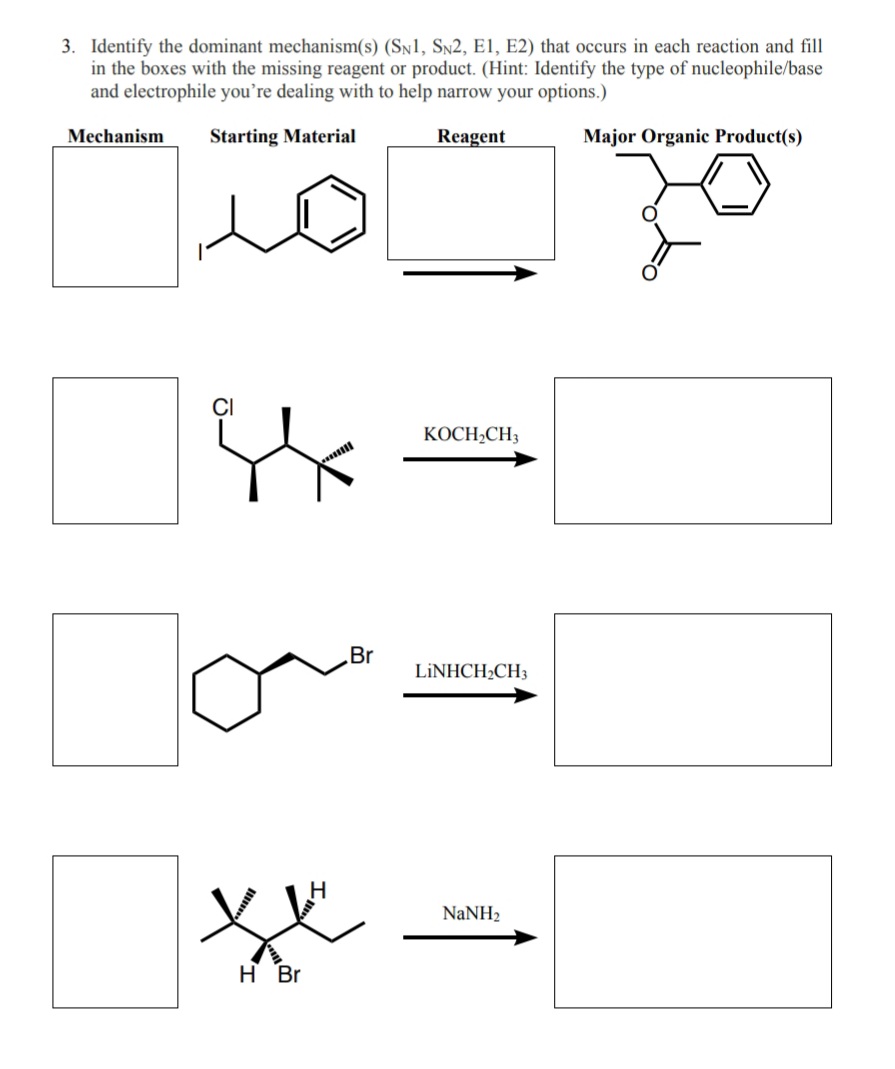 3. Identify the dominant mechanism(s) (Sn1, Sn2, E1, E2) that occurs in each reaction and fill
in the boxes with the missing reagent or product. (Hint: Identify the type of nucleophile/base
and electrophile you're dealing with to help narrow your options.)
Mechanism
Starting Material
Reagent
Major Organic Product(s)
КОСН-СН,
Br
LİNHCH2CH3
NaNH2
H Br
