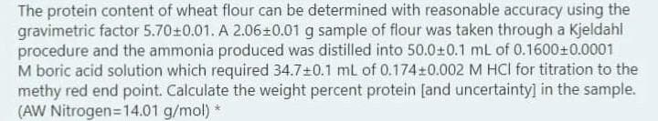 The protein content of wheat flour can be determined with reasonable accuracy using the
gravimetric factor 5.70+0.01. A 2.06±0.01 g sample of flour was taken through a Kjeldahl
procedure and the ammonia produced was distilled into 50.0+0.1 mL of 0.1600±0.0001
M boric acid solution which required 34.7±0.1 ml of 0.174±0.002 M HCI for titration to the
methy red end point. Calculate the weight percent protein [and uncertainty] in the sample.
(AW Nitrogen=14.01 g/mol) *
