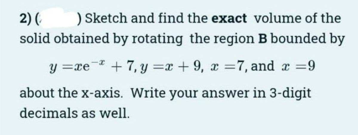 2) ( ) Sketch and find the exact volume of the
solid obtained by rotating the region B bounded by
y=re +7, y=x+9, x=7, and x =9
about the x-axis. Write your answer in 3-digit
decimals as well.