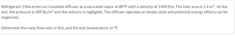 Refrigerant 134a enters an insulated diffuser as a saturated vapor at 80°F with a velocity of 1400 ft/s. The inlet area is 1.4 in?. At the
exit, the pressure is 400 lb;/in? and the velocity is negligible. The diffuser operates at steady state and potential energy effects can be
neglected.
Determine the mass flow rate, in Ib/s, and the exit temperature, in °F.
