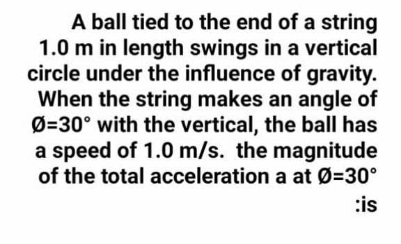 A ball tied to the end of a string
1.0 m in length swings in a vertical
circle under the influence of gravity.
When the string makes an angle of
Ø=30° with the vertical, the ball has
a speed of 1.0 m/s. the magnitude
of the total acceleration a at Ø=30°
:is
