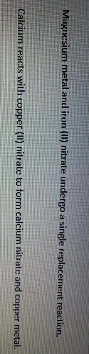 Magnesium metal and iron (11) nitrate undergo a single replacement reaction.
Calcium reacts with copper (II) nitrate to form calcium nitrate and copper metal.

