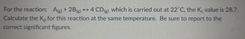 For the reaction: Ag + 2Bel +4 CD which is carried out at 22°C, the K- value is 28.7.
Calculate the K, for this reaction at the same temperature. Be sure to report to the
correct significant figures.
