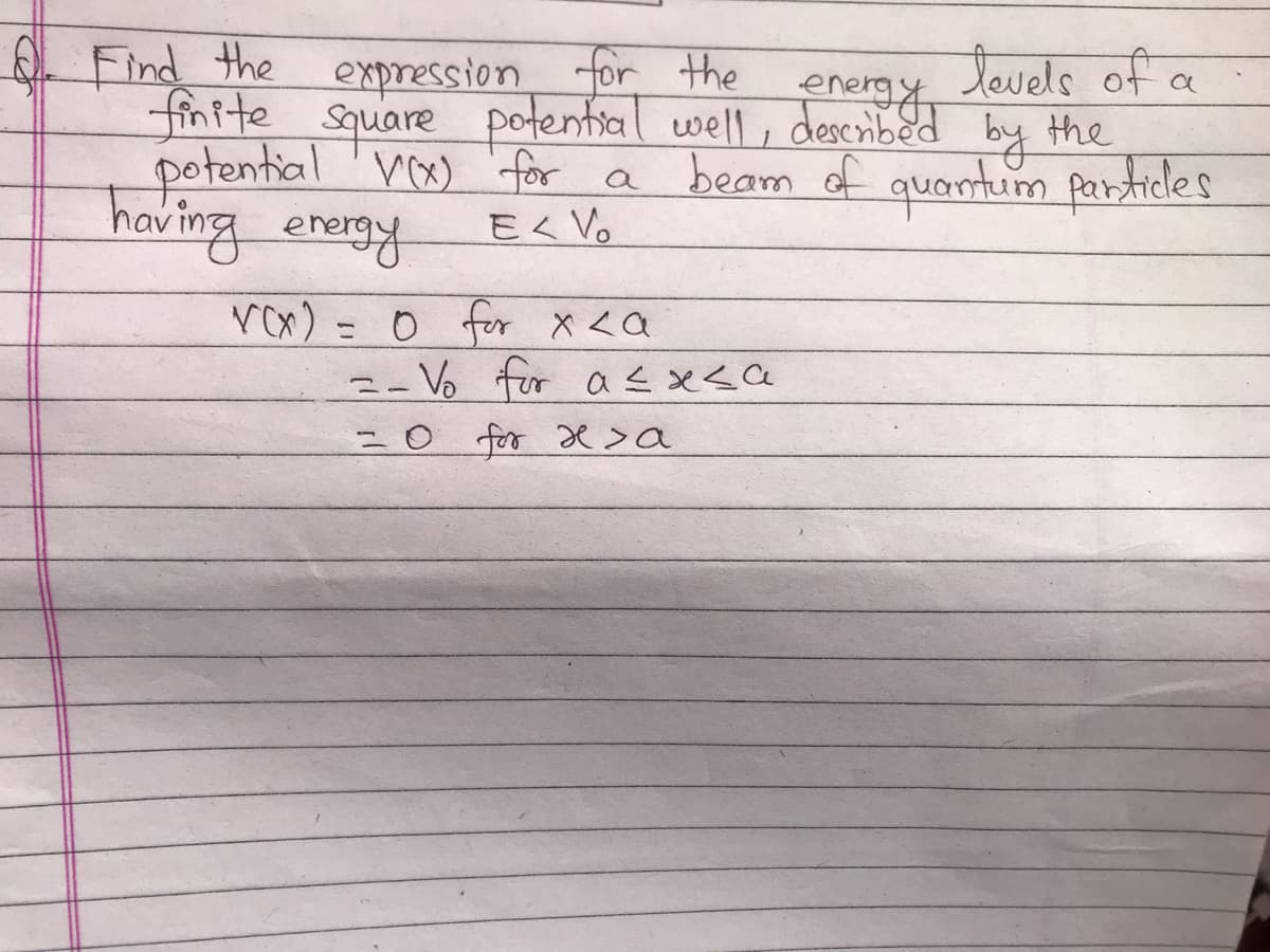 Find the
expression for the
levels of
finite square potential well, described by the
potential V(x) for a
beam of quantum particles
having energy
E< Vo
V(x) = 0 for x <a
=- Vo for a ≤x≤a
=0 for x sa