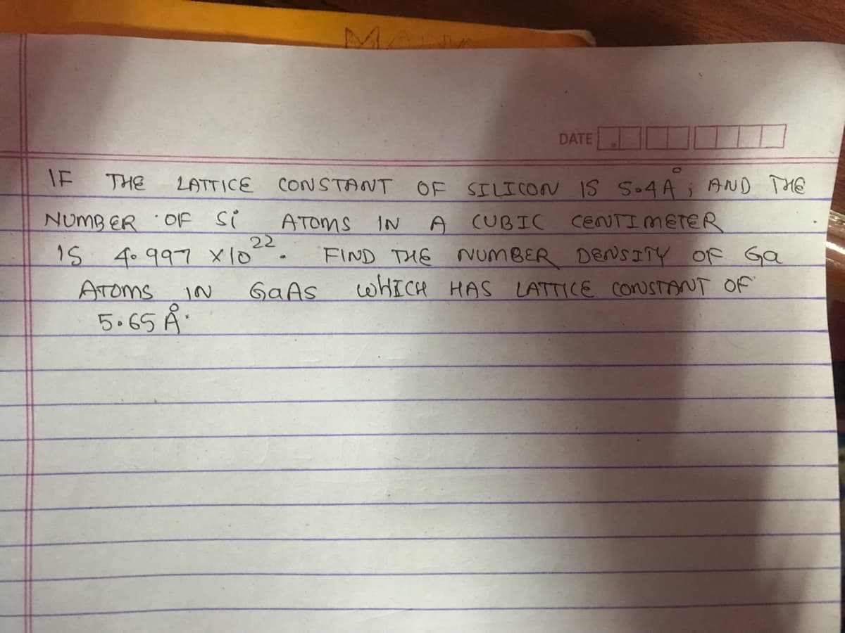 IF
THE
LATTICE
NUMBER OF Si
22
15 4 997 x 10²
ATOMS
5.65 Å
DATE
CONSTANT OF SILICON IS S04A; AND THE
ATOMS
IN
A CUBIC
CENTIMETER
FIND THE NUMBER DENSITY OF Ga
WHICH HAS LATTICE CONSTANT OF
IN GaAs