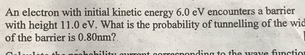 An electron with initial kinetic energy 6.0 eV encounters a barrier
with height 11.0 eV. What is the probability of tunnelling of the wid
of the barrier is 0.80nm?.
bility current co
responding to the wave function