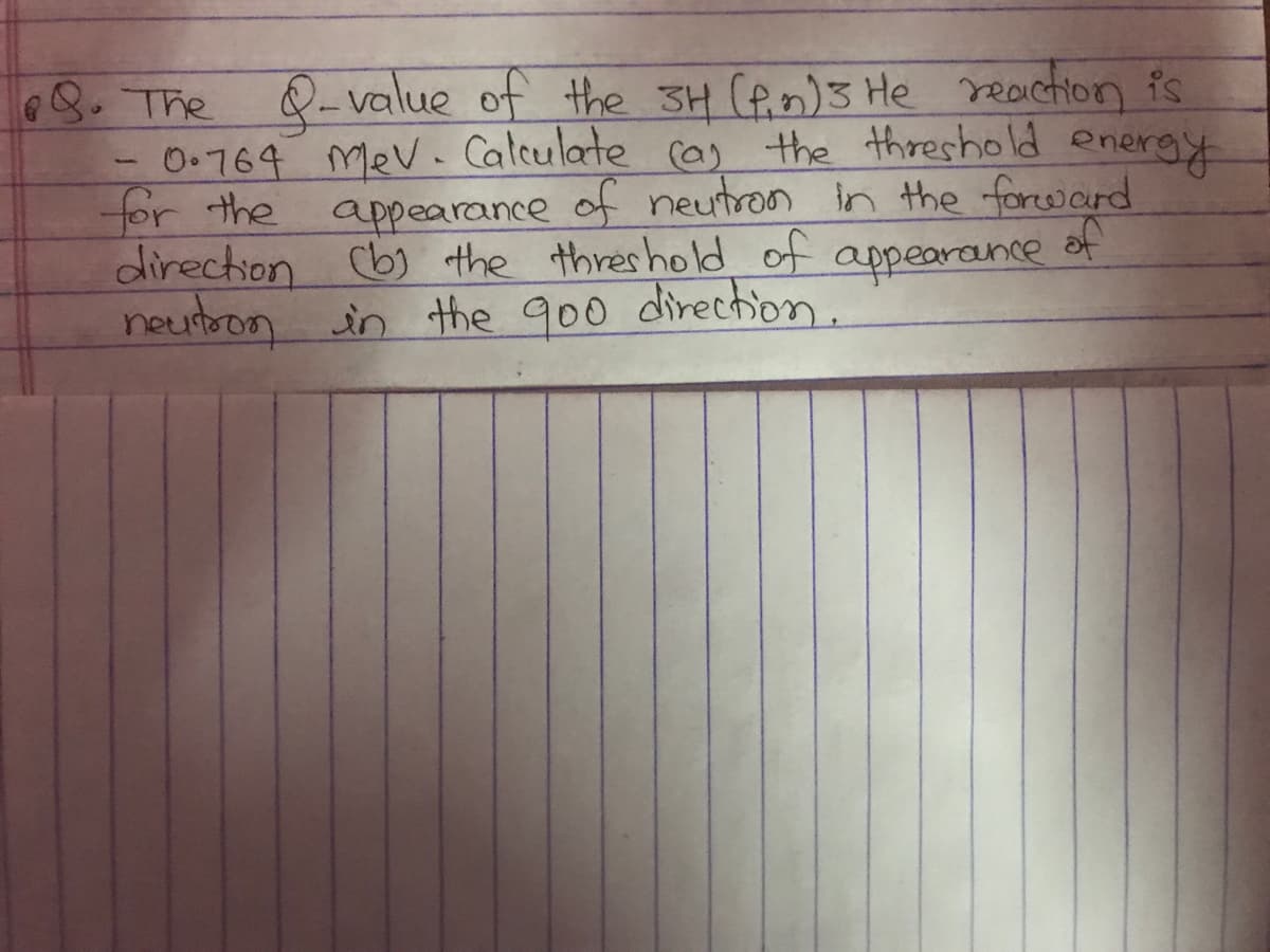 8. The 8-value of the 3H (fin)3 He reaction is
0.764 mev. Calculate (a) the threshold energy
for the appearance of neutron in the forward
of
direction (b) the threshold of
appearance
neutron in the 900 direction.