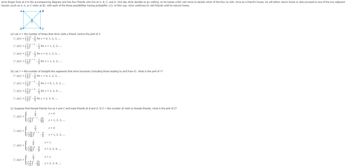 Alvie Singer lives at 0 in the accompanying diagram and has four friends who live at A, B, C, and D. One day Alvie decides to go visiting, so he tosses a fair coin twice to decide which of the four to visit. Once at a friend's house, he will either return home or else proceed to one of the two adjacent
houses (such as 0, A, or C when at B), with each of the three possibilities having probability 1/3. In this way, Alvie continues to visit friends until he returns home.
A
(a) Let X = the number of times that Alvie visits a friend. Derive the pmf of X.
for x = 0, 1, 2, 3, ...
for.
=
) - (금)· for x %- 0, 1, 2, 3, .
)-(중)-를for x-1, 2, 3, ..
O p(x) =
O p(x)
(b) Let Y = the number of straight-line segments that Alvie traverses (including those leading to and from 0). What is the pmf of Y?
O plvy) = (글)글 fory = 0, 1, 2, 3, ..
- 2
O pUv)= (금).글 fory = 0, 1, 2, 3, ..
O p(y) =
- for y = 2, 3, 4, ...
O py)- (플).를 for y - 2, 3, 4, ..
(c) Suppose that female friends live at A and C and male friends at B and D. If Z = the number of visits to female friends, what is the pmf of Z?
z = 0
O p(z) =
z = 1, 2, 3, ...
z = 0
O p(z) =
lE z= 1, 2, 3, ..
1
z = 1
O p(z) =
z = 2, 3, 4, ...
z = 1
O p(z) =
(공)·음 2-2, 3, 4,
