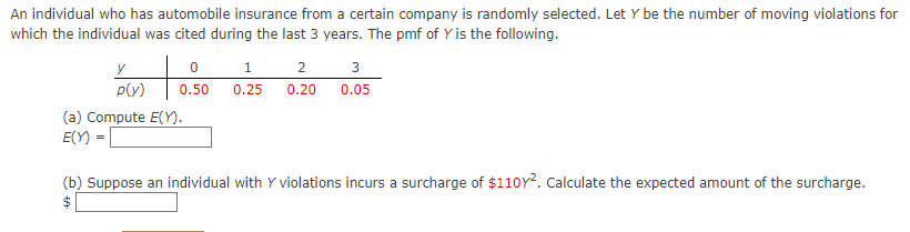 An individual who has automobile insurance from a certain company is randomly selected. Let Y be the number of moving violations for
which the individual was cited during the last 3 years. The pmf of Y is the following.
1
2
3
y
p(v)
0.50
0.25
0.20
0.05
(a) Compute E(Y).
E(Y) =
(b) Suppose an individual with Y violations incurs a surcharge of $110Y². Calculate the expected amount of the surcharge.
24
