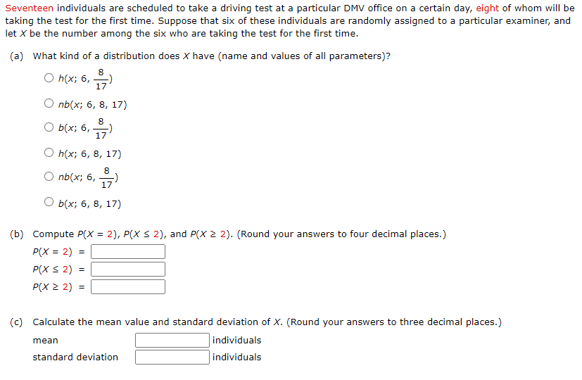 Seventeen individuals are scheduled to take a driving test at a particular DMV office on a certain day, eight of whom will be
taking the test for the first time. Suppose that six of these individuals are randomly assigned to a particular examiner, and
let X be the number among the six who are taking the test for the first time.
(a) What kind of a distribution does X have (name and values of all parameters)?
8
O h(x; 6,
17
nb(x; 6, 8, 17)
8
O b(x; 6,
17
O h(x; 6, 8, 17)
8
O nb(x; 6,
17
b(x; 6, 8, 17)
(b) Compute P(x = 2), P(X S 2), and P(X 2 2). (Round your answers to four decimal places.)
P(X = 2)
P(X S 2)
P(X 2 2)
(c) Calculate the mean value and standard deviation of X. (Round your answers to three decimal places.)
mean
individuals
standard deviation
individuals
