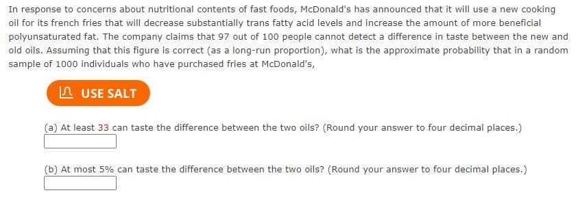 In response to concerns about nutritional contents of fast foods, McDonald's has announced that it will use a new cooking
oil for its french fries that will decrease substantially trans fatty acid levels and increase the amount of more beneficial
polyunsaturated fat. The company claims that 97 out of 100 people cannot detect a difference in taste between the new and
old oils. Assuming that this figure is correct (as a long-run proportion), what is the approximate probability that in a random
sample of 1000 individuals who have purchased fries at McDonald's,
USE SALT
(a) At least 33 can taste the difference between the two oils? (Round your answer to four decimal places.)
(b) At most 5% can taste the difference between the two oils? (Round your answer to four decimal places.)