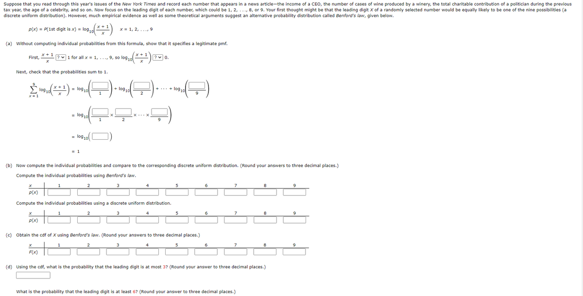 Suppose that you read through this year's issues of the New York Times and record each number that appears in a news article-the income of a CEO, the number of cases of wine produced by a winery, the total charitable contribution of a politician during the previous
tax year, the age of a celebrity, and so on. Now focus on the leading digit of each number, which could be 1, 2, ..., 8, or 9. Your first thought might be that the leading digit X of a randomly selected number would be equally likely to be one of the nine possibilities (a
discrete uniform distribution). However, much empirical evidence as well as some theoretical arguments suggest an alternative probability distribution called Benford's law, given below.
x + 1
x = 1, 2, ..., 9
P(x) = P(1st digit is x) = log,o
(a) without computing individual probabilities from this formula, show that it specifies a legitimate pmf.
x+ :
? v1 for all x = 1, ..., 9, so log,o
? v 0.
x + 1
First,
Next, check that the probabilities sum to 1.
lo910
+ log 10
log10
log 10
9
1
log 10
1
9
lo9 10
= 1
(b) Now compute the individual probabilities and compare to the corresponding discrete uniform distribution. (Round your answers to three decimal places.)
Compute the individual probabilities using Benford's law.
6.
7
8
9
2.
3
4
5
P(x)
Compute the individual probabilities using a discrete uniform distribution.
6
8
3
4
1
P(x)
(c) Obtain the cdf of X using Benford's law. (Round your answers to three decimal places.)
6
7
9
3
4
F(x)
(d) Using the cdf, what is the probability that the leading digit is at most 3? (Round your answer to three decimal places.)
What is the probability that the leading digit is at least 6? (Round your answer to three decimal places.)
