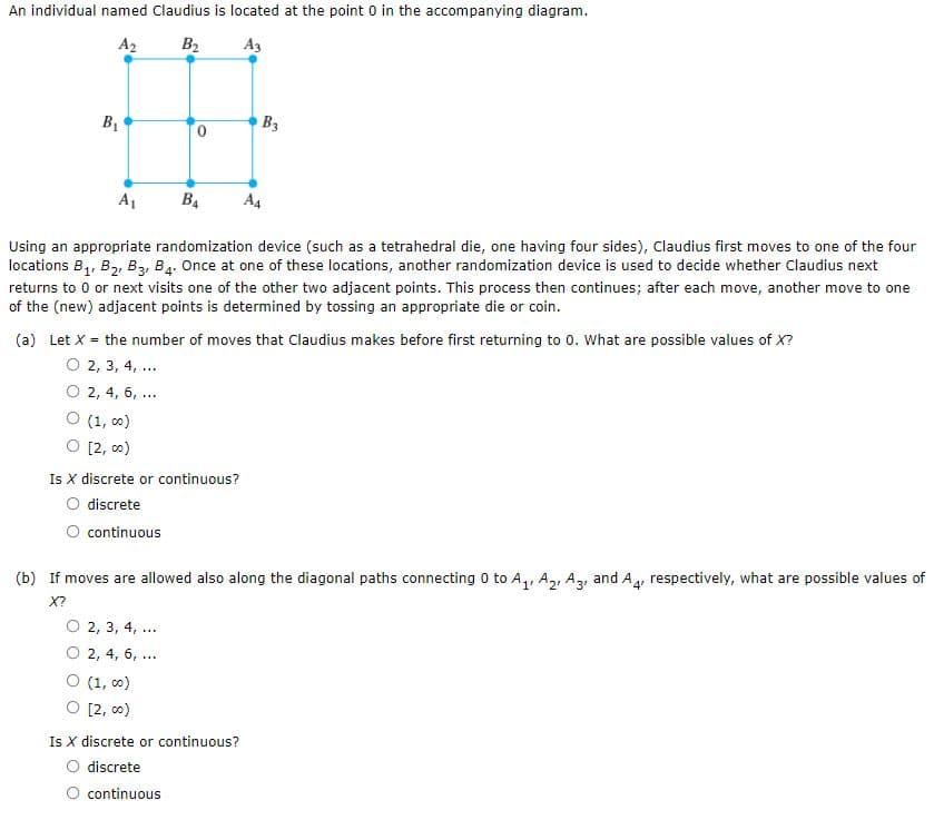 An individual named Claudius is located at the point 0 in the accompanying diagram.
A2
B2
A3
B1
0,
B3
A1
B4
A4
Using an appropriate randomization device (such as a tetrahedral die, one having four sides), Claudius first moves to one of the four
locations B,, B2, B3, B4. Once at one of these locations, another randomization device is used to decide whether Claudius next
returns to 0 or next visits one of the other two adjacent points. This process then continues; after each move, another move to one
of the (new) adjacent points is determined by tossing an appropriate die or coin.
(a) Let X = the number of moves that Claudius makes before first returning to 0. What are possible values of X?
О 2, 3, 4, ...
2, 4, 6, ...
(1, 00)
[2, 00)
Is X discrete or continuous?
discrete
continuous
(b) If moves are allowed also along the diagonal paths connecting 0 to A,, A,, Az, and A, respectively, what are possible values of
X?
О 2, 3, 4, ...
2, 4, 6,
...
(1, c0)
[2, co)
Is X discrete or continuous?
discrete
continuous
