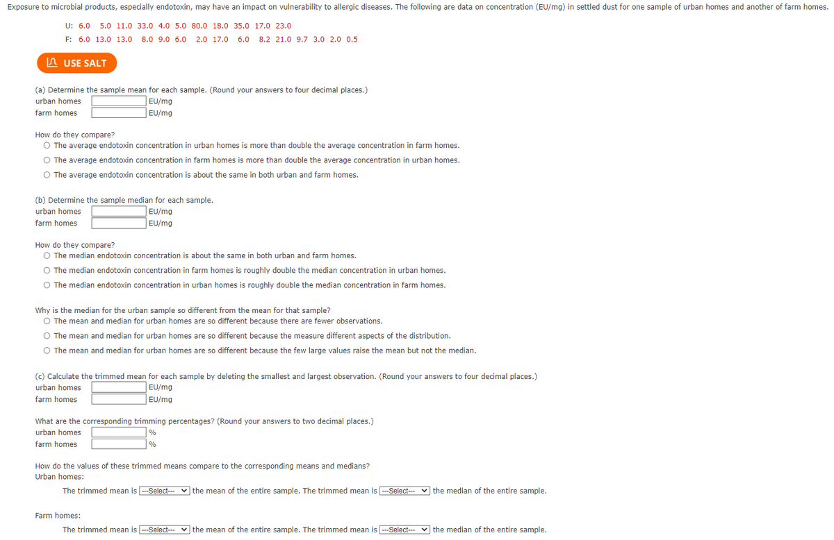Exposure to microbial products, especially endotoxin, may have an impact on vulnerability to allergic diseases. The following are data on concentration (EU/mg) in settled dust for one sample of urban homes and another of farm homes.
U: 6.0 5.0 11.0 33.0 4.0 5.0 80.0 18.0 35.0 17.0 23.0
F: 6.0 13.0 13.0 8.0 9.0 6.0
2.0 17.0
6.0 8.2 21.0 9.7 3.0 2.0 0.5
n USE SALT
(a) Determine the sample mean for each sample. (Round your answers to four decimal places.)
urban homes
EU/mg
farm homes
EU/mg
How do they compare?
O The average endotoxin concentration in urban homes is more than double the average concentration in farm homes.
O The average endotoxin concentration in farm homes is more than double the average concentration in urban homes.
O The average endotoxin concentration is about the same in both urban and farm homes.
(b) Determine the sample median for each sample.
urban homes
EU/mg
farm homes
EU/mg
How do they compare?
O The median endotoxin concentration is about the same in both urban and farm homes.
O The median endotoxin concentration in farm homes is roughly double the median concentration in urban homes.
O The median endotoxin concentration in urban homes is roughly double the median concentration in farm homes.
Why is the median for the urban sample so different from the mean for that sample?
O The mean and median for urban homes are so different because there are fewer observations.
O The mean and median for urban homes are so different because the measure different aspects of the distribution.
O The mean and median for urban homes are so different because the few large values raise the mean but not the median.
(c) Calculate the trimmed mean for each sample by deleting the smallest and largest observation. (Round your answers to four decimal places.)
urban homes
EU/mg
farm homes
EU/mg
What are the corresponding trimming percentages? (Round your answers to two decimal places.)
%
| %
urban homes
farm homes
How do the values of these trimmed means compare to the corresponding means and medians?
Urban homes:
The trimmed mean is --Select--- v -Select- v the median of the entire sample.
| the mean of the entire sample. The trimmed mean is|
Farm homes:
The trimmed mean is --Select-- v the median of the entire sample.
v the mean of the entire sample. The trimmed mean is -Select--
