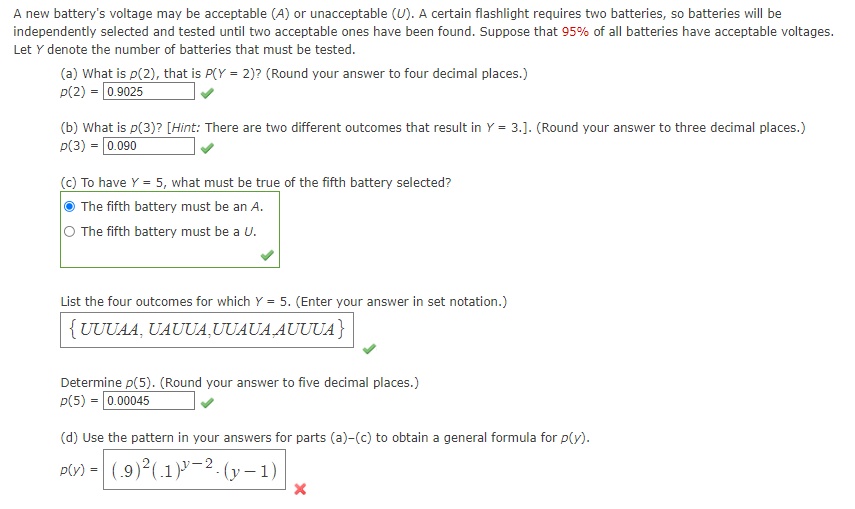 A new battery's voltage may be acceptable (A) or unacceptable (U). A certain flashlight requires two batteries, so batteries will be
independently selected and tested until two acceptable ones have been found. Suppose that 95% of all batteries have acceptable voltages.
Let Y denote the number of batteries that must be tested.
(a) What is p(2), that is P(Y = 2)? (Round your answer to four decimal places.)
p(2) = 0.9025
(b) What is p(3)? [Hint: There are two different outcomes that result in Y = 3.]. (Round your answer to three decimal places.)
p(3) = 0.090
(c) To have Y = 5, what must be true of the fifth battery selected?
The fifth battery must be an A.
O The fifth battery must be a U.
List the four outcomes for which Y = 5. (Enter your answer in set notation.)
{UUUAA, UAUUA,UUAUA AUUUA}
Determine p(5). (Round your answer to five decimal places.)
p(5) = 0.00045
(d) Use
pattern in your answers for parts (a)-(c) to obtain a general formula for p(y).
p(v) = (.9)²(.1)"2. (y – 1)
