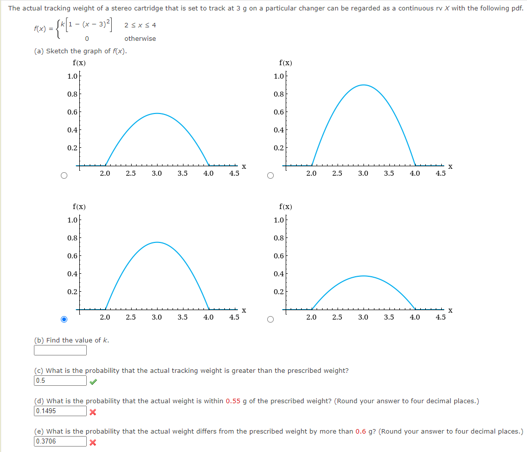 The actual tracking weight of a stereo cartridge that is set to track at 3 g on a particular changer can be regarded as a continuous rv X with the following pdf.
- (x -
2<x< 4
f(x) =
otherwise
(a) Sketch the graph of f(x).
f(x)
f(x)
1.0
1.0-
0.8
0.8
0.6
0.6
0.4
0.4
0.2
0.2
X
2.0
2.5
3.0
3.5
4.0
4.5
2.0
2.5
3.0
3.5
4.0
4.5
f(x)
f(x)
1.0F
1.0
0.8
0.8
0.6
0.6
0.4
0.4
0.2
0.2
2.0
2.5
3.0
3.5
4.0
4.5
2.0
2.5
3.0
3.5
4.0
4.5
(b) Find the value of k.
(c) What is the probability that the actual tracking weight is greater than the prescribed weight?
0.5
(d) What is the probability that the actual weight is within 0.55 g of the prescribed weight? (Round your answer to four decimal places.)
0.1495
(e) What is the probability that the actual weight differs from the prescribed weight by more than 0.6 g? (Round your answer to four decimal places.)
0.3706
