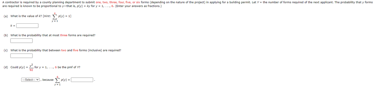 A contractor is required by a county planning department to submit one, two, three, four, five, or six forms (depending on the nature of the project) in applying for a building permit. Let Y = the number of forms required of the next applicant. The probability that y forms
are required is known to be proportional to y-that is, p(y) = ky for y = 1, ..., 6. (Enter your answers as fractions.)
(a) What is the value of k? [Hint:
S P(Y) = 1]
y = 1
k =
(b) What is the probability that at most three forms are required?
(c) What is the probability that between two and five forms (inclusive) are required?
(d) Could p(y) =
for y = 1, ..., 6 be the pmf of Y?
92
---Select--- v
because
p(y) =
y = 1
