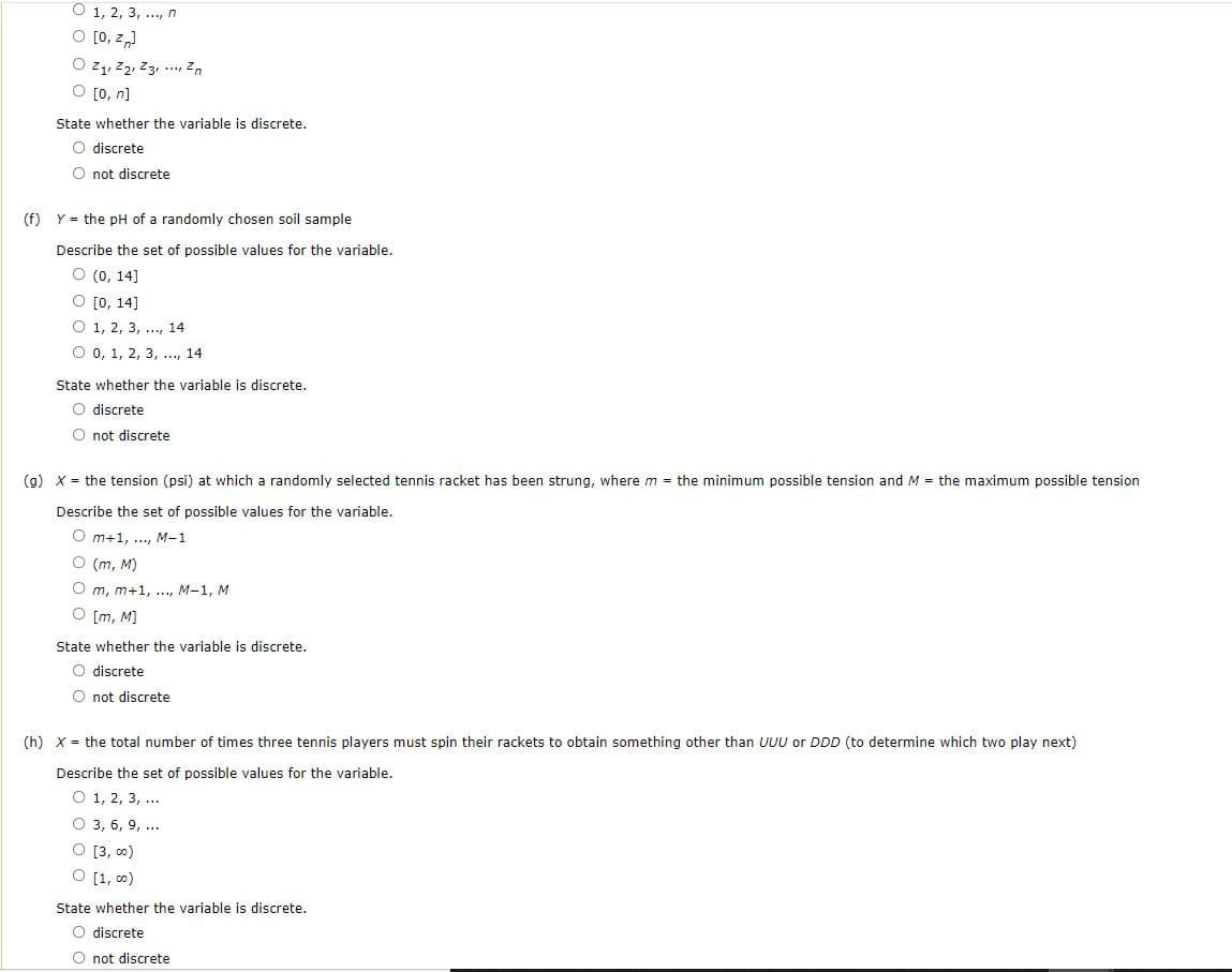 O 1, 2, 3, .., n
O [0, z,)
O z, z2, Z31 ... Zn
O [0, n]
State whether the variable is discrete.
O discrete
O not discrete
(f) Y = the pH of a randomly chosen soil sample
Describe the set of possible values for the variable.
O (0, 14]
O [0, 14]
O 1, 2, 3, .., 14
O 0, 1, 2, 3, ..., 14
State whether the variable is discrete.
O discrete
O not discrete
(g) X = the tension (psi) at which a randomly selected tennis racket has been strung, where m = the minimum possible tension and M = the maximum possible tension
Describe the set of possible values for the variable.
O m+1, .., M-1
O (m, M)
O m, m+1, ..., M-1, M
O [m, M)
State whether the variable is discrete.
O discrete
O not discrete
(h) X = the total number of times three tennis players must spin their rackets to obtain something other than UUU or DDD (to determine which two play next)
Describe the set of possible values for the variable.
O 1, 2, 3, ...
O 3, 6, 9, ...
O [3, 0)
O [1, 0)
State whether the variable is discrete.
O discrete
O not discrete
