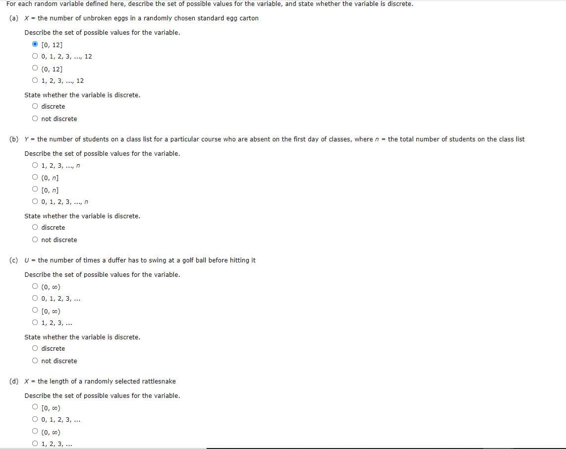 For each random variable defined here, describe the set of possible values for the variable, and state whether the variable is discrete.
(a) x = the number of unbroken eggs in a randomly chosen standard egg carton
Describe the set of possible values for the variable.
O [0, 12]
O 0, 1, 2, 3, ..., 12
O (0, 12]
O 1, 2, 3, .., 12
State whether the variable is discrete.
O discrete
O not discrete
(b) Y = the number of students on a class list for a particular course who are absent on the first day of classes, where n = the total number of students on the class list
Describe the set of possible values for the variable.
O 1, 2, 3, ., n
O (0, n]
O [0, n]
O 0, 1, 2, 3, ., n
State whether the variable is discrete.
O discrete
O not discrete
(c) U = the number of times a duffer has to swing at a golf ball before hitting it
Describe the set of possible values for the variable.
O (0, co)
O 0, 1, 2, 3, .
O [0, 00)
O 1, 2, 3, ...
State whether the variable is discrete.
O discrete
O not discrete
(d) X = the length of a randomly selected rattlesnake
Describe the set of possible values for the variable.
O [0, co)
O 0, 1, 2, 3, ...
O (0, 0)
O 1, 2, 3, ...
