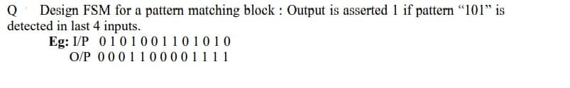 Design FSM for a pattern matching block : Output is asserted 1 if pattern "101" is
detected in last 4 inputs.
Eg: I/P 01010011 0 1 0 1 0
O/P 0001100001111
Q
