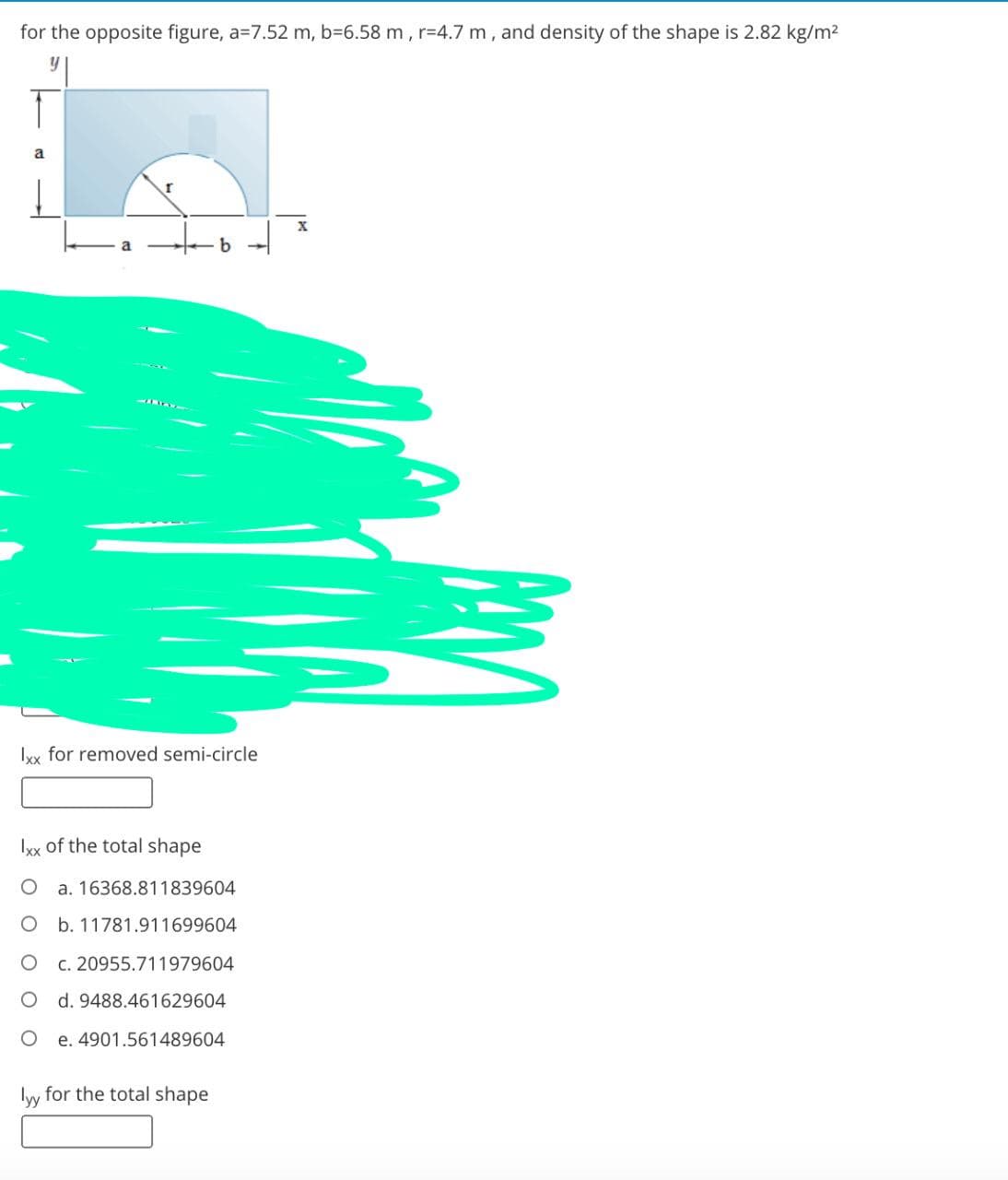 for the opposite figure, a=7.52 m, b=6.58 m, r=4.7 m, and density of the shape is 2.82 kg/m2
a
Ixx for removed semi-circle
Ixx of the total shape
a. 16368.811839604
O b. 11781.911699604
c. 20955.711979604
d. 9488.461629604
e. 4901.561489604
lyy for the total shape
