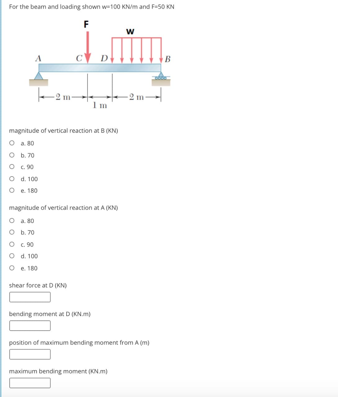 For the beam and loading shown w=100 KN/m and F=50 KN
F
w
A
C
D
В
m
2 m-
1 m
magnitude of vertical reaction at B (KN)
а. 80
b. 70
c. 90
d. 100
e. 180
magnitude of vertical reaction at A (KN)
a. 80
O b. 70
c. 90
d. 100
O e. 180
shear force at D (KN)
bending moment at D (KN.m)
position of maximum bending moment from A (m)
maximum bending moment (KN.m)
