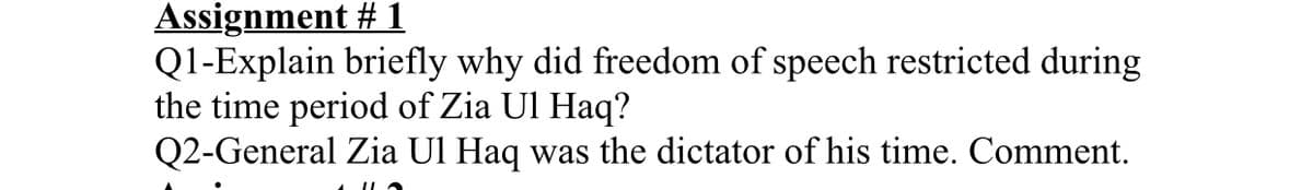 Assignment #1
Q1-Explain briefly why did freedom of speech restricted during
the time period of Zia Ul Haq?
Q2-General Zia Ul Haq was the dictator of his time. Comment.