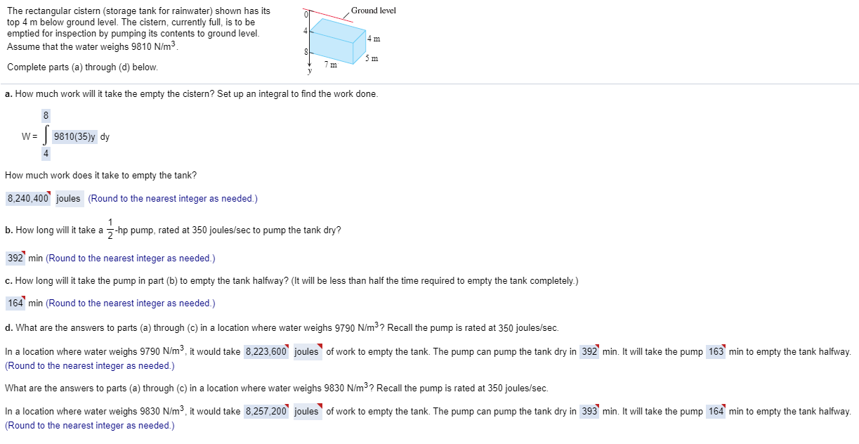 The rectangular cistern (storage tank for rainwater) shown has its
top 4 m below ground level. The cistern, currently full, is to be
emptied for inspection by pumping its contents to ground level.
Assume that the water weighs 9810 N/m³.
Ground level
5m
Complete parts (a) through (d) below.
. How much work will it take the empty the cistern? Set up an integral to find the work done.
8
w = | 9810(35)y dy
tow much work does it take to empty the tank?
8,240,400' joules (Round to the nearest integer as needed.)
1
o. How long will it take a --hp pump, rated at 350 joules/sec to pump the tank dry?
