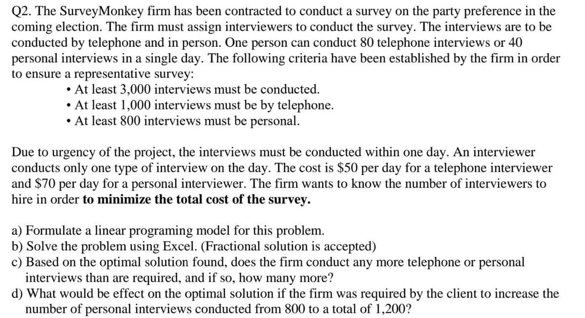 Q2. The SurveyMonkey firm has been contracted to conduct a survey on the party preference in the
coming election. The firm must assign interviewers to conduct the survey. The interviews are to be
conducted by telephone and in person. One person can conduct 80 telephone interviews or 40
personal interviews in a single day. The following criteria have been established by the firm in order
to ensure a representative survey:
• At least 3,000 interviews must be conducted.
●
At least 1,000 interviews must be by telephone.
• At least 800 interviews must be personal.
Due to urgency of the project, the interviews must be conducted within one day. An interviewer
conducts only one type of interview on the day. The cost is $50 per day for a telephone interviewer
and $70 per day for a personal interviewer. The firm wants to know the number of interviewers to
hire in order to minimize the total cost of the survey.
a) Formulate a linear programing model for this problem.
b) Solve the problem using Excel. (Fractional solution is accepted)
c) Based on the optimal solution found, does the firm conduct any more telephone or personal
interviews than are required, and if so, how many more?
d) What would be effect on the optimal solution if the firm was required by the client to increase the
number of personal interviews conducted from 800 to a total of 1,200?