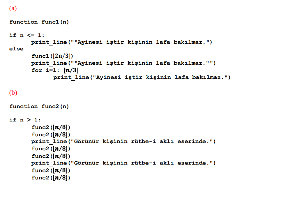 (а)
function funcl(n)
if n <= 1:
print_line (""Ayinesi iștir kişinin lafa bakılmaz.")
else
func1 ([2n/3])
print_line (""Ayinesi iştir kişinin lafa bakılmaz."")
for i=1: [n/3]
print_line ("Ayinesi iştir kişinin lafa bakılmaz.")
(b)
function func2 (n)
if n > 1:
func2 ([n/8])
func2 (n/8])
print line ("Görünür kişinin rütbe-i aklı eserinde.")
func2 ([n/8])
func2 ([n/8])
print line ("Görünür kişinin rütbe-i aklı eserinde.")
func2 ([n/8])
func2 ([n/8])
