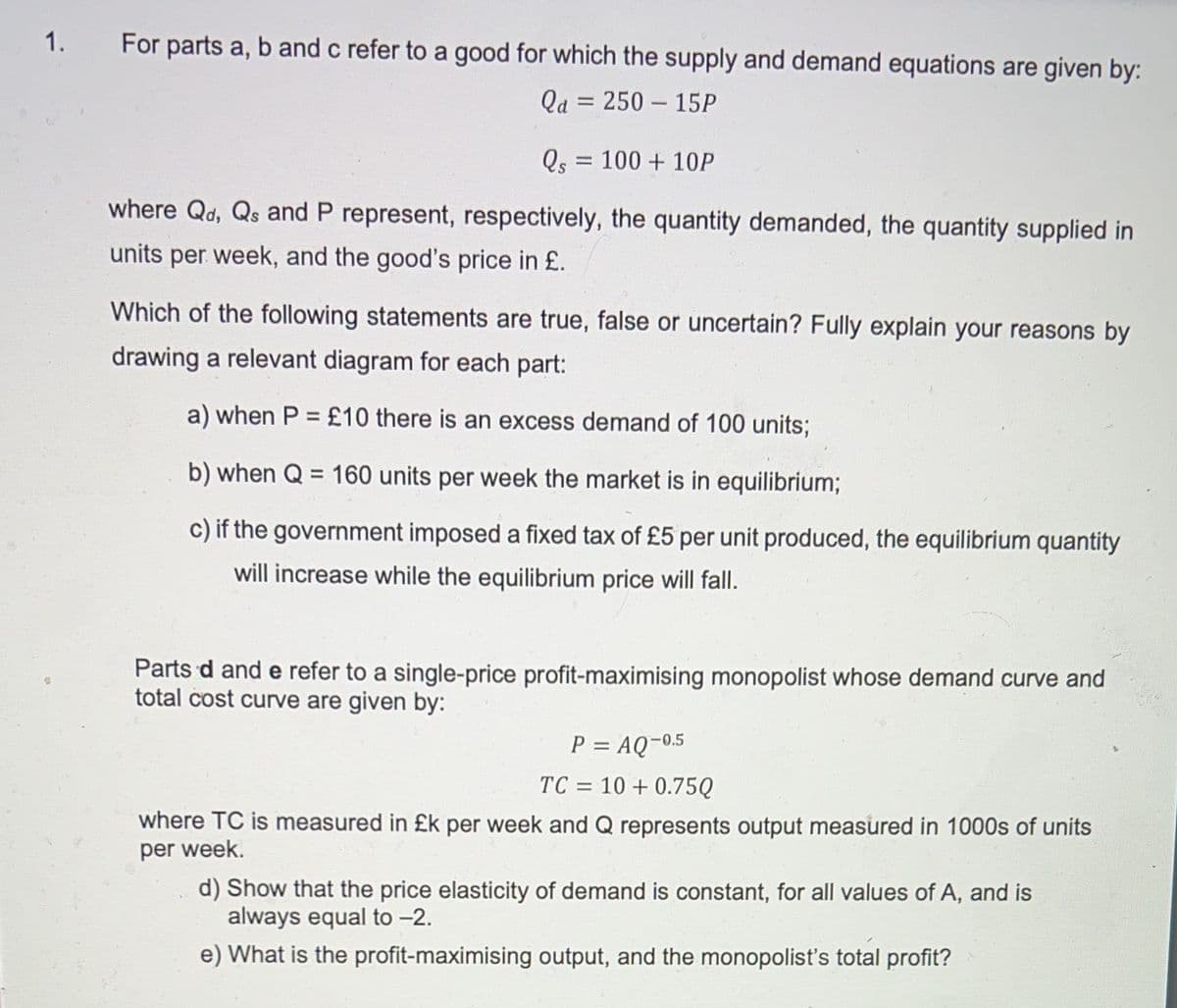 1.
For parts a, b and c refer to a good for which the supply and demand equations are given by:
Qa = 250 – 15P
%3D
Qs = 100 + 10P
where Qd, Qs and P represent, respectively, the quantity demanded, the quantity supplied in
units per week, and the good's price in £.
Which of the following statements are true, false or uncertain? Fully explain your reasons by
drawing a relevant diagram for each part:
a) when P = £10 there is an excess demand of 100 units;
b) when Q = 160 units per week the market is in equilibrium;
c) if the government imposed a fixed tax of £5 per unit produced, the equilibrium quantity
will increase while the equilibrium price will fall.
Parts d and e refer to a single-price profit-maximising monopolist whose demand curve and
total cost curve are given by:
P = AQ¬05
TC = 10 + 0.75Q
%D
where TC is measured in £k per week and Q represents output measured in 1000s of units
per week.
d) Show that the price elasticity of demand is constant, for all values of A, and is
always equal to -2.
e) What is the profit-maximising output, and the monopolist's total profit?
