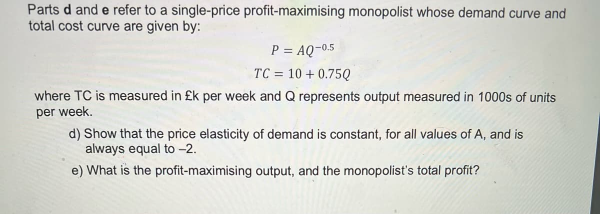 Parts d and e refer to a single-price profit-maximising monopolist whose demand curve and
total cost curve are given by:
P = AQ-0.5
TC =
= 10 + 0.75Q
where TC is measured in £k per week and Q represents output measured in 1000s of units
per week.
d) Show that the price elasticity of demand is constant, for all values of A, and is
always equal to –2.
e) What is the profit-maximising output, and the monopolist's total profit?
