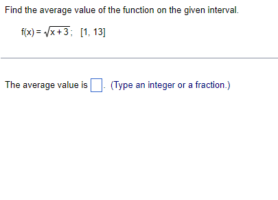 ### Finding the Average Value of a Function

#### Problem Statement:
Find the average value of the function on the given interval.

\[ f(x) = \sqrt{x + 3} \; ; \; [1, 13] \]

#### Solution:

1. **Function and Interval:**
    - The function given is \( f(x) = \sqrt{x + 3} \).
    - The interval over which we need to find the average value is \([1, 13]\).

2. **Formula for the Average Value of a Continuous Function:**

    The average value \( \bar{f} \) of a function \( f \) over the interval \([a, b]\) is given by:
    \[
    \bar{f} = \frac{1}{b - a} \int_{a}^{b} f(x) \, dx
    \]

3. **Calculation Steps:**
    - Identify \( a \) and \( b \):
        \[ a = 1, \; b = 13 \]
    - Calculate \( b - a \):
        \[ b - a = 13 - 1 = 12 \]
    - Set up the integral for \( f(x) = \sqrt{x + 3} \):
        \[
        \int_{1}^{13} \sqrt{x + 3} \, dx
        \]
    - Use substitution to solve the integral:
        Let \( u = x + 3 \):
        \[
        du = dx
        \]
        Change the limits of integration:
        When \( x = 1 \), \( u = 4 \)
        When \( x = 13 \), \( u = 16 \)
        \[
        \int_{1}^{13} \sqrt{x + 3} \, dx = \int_{4}^{16} \sqrt{u} \, du = \int_{4}^{16} u^{1/2} \, du
        \]
    - Integrate \( u^{1/2} \):
        \[
        \int u^{1/2} \, du = \frac{2}{3} u^{3/2} \Bigg|_{4}^{16}
        \]
        \[
        \frac{2}{3} \left[ (16)^{3/2} - (4