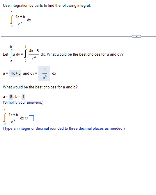 Use integration by parts to find the following integral.
1
4x+5
dx
X
b
4x + 5
+ Su dv = f
dx. What would be the best choices for u and dv?
ex
a
0
u= 4x+5 and dv=
dx
e
What would be the best choices for a and b?
a= 0,b= 1
(Simplify your answers.)
1
4x + 5
dx
ex
0
(Type an integer or decimal rounded to three decimal places as needed.)
Let
=
X