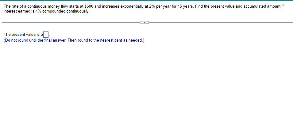 The rate of a continuous money flow starts at $600 and increases exponentially at 2% per year for 15 years. Find the present value and accumulated amount if
interest earned is 4% compounded continuously.
The present value is $.
(Do not round until the final answer. Then round to the nearest cent as needed.)