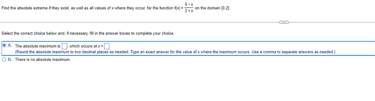 5-x
Find the absolute extrema if they exist, as well as all values of x where they occur, for the function f(x) =
on the domain [0.2].
2+x
C
Select the correct choice below and, if necessary, fill in the answer boxes to complete your choice.
OA. The absolute maximum is which occurs at x =.
(Round the absolute maximum to two decimal places as needed. Type an exact answer for the value of x where the maximum occurs. Use a comma to separate answers as needed.)
O B. There is no absolute maximum.