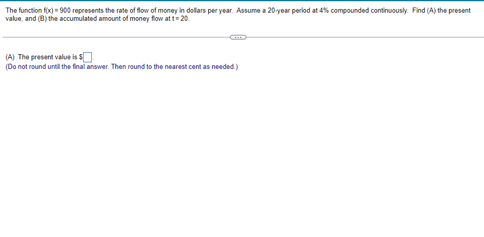 The function f(x) = 900 represents the rate of flow of money in dollars per year. Assume a 20-year period at 4% compounded continuously. Find (A) the present
value, and (B) the accumulated amount of money flow at t=20.
(A) The present value is $
(Do not round until the final answer. Then round to the nearest cent as needed.)