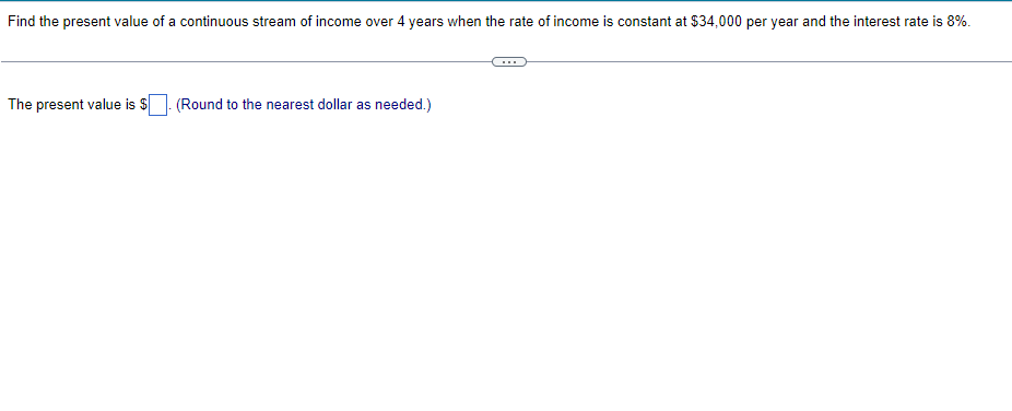 ### Calculating the Present Value of a Continuous Stream of Income

#### Problem Statement:
Find the present value of a continuous stream of income over 4 years when the rate of income is constant at $34,000 per year and the interest rate is 8%.

#### Detailed Solution:
To solve for the present value (PV) of a continuous stream of income, we use the following formula for the present value of continuous income:

\[ PV = \int_{0}^{T} R(t) e^{-rt} dt \]

Since the income rate \( R(t) \) is constant at $34,000 per year, the formula simplifies to:

\[ PV = R \int_{0}^{T} e^{-rt} dt \]

where:
- \( R \) is the annual income rate ($34,000/year)
- \( r \) is the annual interest rate (8% or 0.08)
- \( T \) is the total period (4 years)

The integral simplifies to:

\[ PV = 34{,}000 \int_{0}^{4} e^{-0.08t} dt \]

Evaluating the integral:

\[ \int_{0}^{4} e^{-0.08t} dt \]

This is a standard exponential integral and can be solved as:

\[ \int e^{-0.08t} dt = \frac{-1}{0.08} e^{-0.08t} \]

Substituting the bounds from 0 to 4:

\[ \left[ \frac{-1}{0.08} e^{-0.08t} \right]_{0}^{4} \]

\[ = \frac{-1}{0.08} \left( e^{-0.32} - 1 \right) \]

\[ = \frac{-1}{0.08} (0.7261 - 1) \]

\[ = \frac{-1}{0.08} (-0.2739) \]

\[ = \frac{0.2739}{0.08} \]

\[ \approx 3.42375 \]

Then, multiplying by the income rate:

\[ PV = 34{,}000 \times 3.42375 \]

\[ \approx \$116{,}407 \]

#### Conclusion:
The present value is approximately **$116,407** (Rounded to the nearest dollar as needed).

Note: The specific integral values can be