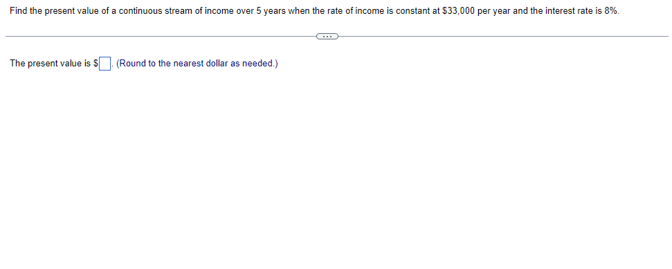 ### Present Value of Continuous Income Stream

In this exercise, we are tasked with finding the present value of a continuous stream of income over 5 years. The conditions given are:

- The rate of income is constant at $33,000 per year.
- The interest rate is 8%.

To determine the present value (PV) of this continuous income stream, the formula used is:

\[PV = \int_{0}^{T} R \cdot e^{-rt} \, dt\]

Where:
- \(R\) is the rate of income per year.
- \(r\) is the interest rate.
- \(T\) is the duration in years.
- \(t\) is the time variable.

Given:
- \(R = 33000 \text{ USD/year}\)
- \(r = 0.08\)
- \(T = 5 \text{ years}\)

Substituting these values into the formula, we get:

\[PV = \int_{0}^{5} 33000 \cdot e^{-0.08t} \, dt\]

To solve this integral:
1. Integrate the function \(\int e^{-0.08t} \, dt\).
2. Apply the limits from 0 to 5.

After evaluating the integral, the present value should be rounded to the nearest dollar as needed. 

**Note**: In an actual educational setting, students would be guided to solve this integral step-by-step either manually or using computational tools for exact evaluation.

**Result Placeholder**:
The present value is \( \$ \boxed{} \). 

**Instruction**: (Round to the nearest dollar as needed.)

This exercise helps students understand key financial concepts and the application of calculus in economic scenarios.