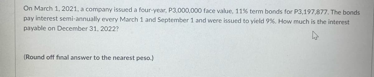 On March 1, 2021, a company issued a four-year, P3,000,000 face value, 11% term bonds for P3,197,877. The bonds
pay interest semi-annually every March 1 and September 1 and were issued to yield 9%. How much is the interest
payable on December 31, 2022?
(Round off final answer to the nearest peso.)
