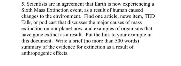 5. Scientists are in agreement that Earth is now experiencing a
Sixth Mass Extinction event, as a result of human caused
changes to the environment. Find one article, news item, TED
Talk, or pod cast that discusses the major causes of mass
extinction on our planet now, and examples of organisms that
have gone extinct as a result. Put the link to your example in
this document. Write a brief (no more than 500 words)
summary of the evidence for extinction as a result of
anthropogenic effects.