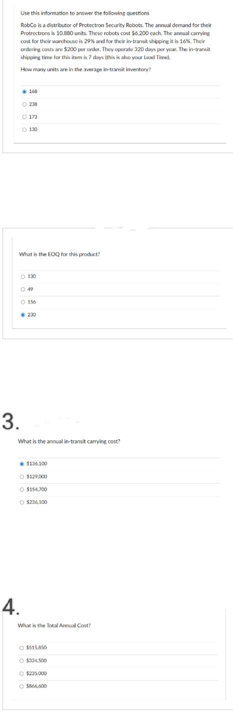 Use this information to answer the following questions
RobCo is a distributor of Protectron Security Robots. The annual demand for their
Protrectrons is 10,880 units. These robots cost $6,200 each. The annual carrying
cost for their warehouse is 29% and for their in-transit shipping it is 16%. Their
ordering costs are $200 per order. They operate 320 days per year. The in-transit
shipping time for this item is 7 days (this is also your Lead Time).
How many units are in the average in-transit inventory?
Ⓒ168
What is the EOQ for this product?
O 238
O 173
O 130
O 130
O 49
O 156
3.
Ⓒ230
What is the annual in-transit carrying cost?
4.
$136,100
O $129,000
O $154,700
O $236,100
What is the Total Annual Cost?
O $515,850
O $324,500
O $235,000
O $866,600