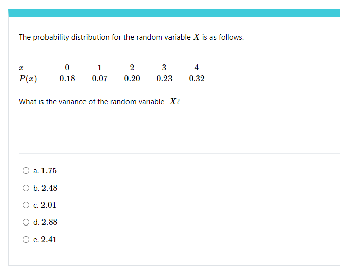 The probability distribution for the random variable X is as follows.
I
P(x)
0
1
2
3
0.18 0.07 0.20 0.23
What is the variance of the random variable X?
O a. 1.75
O b. 2.48
O c. 2.01
O d. 2.88
O e. 2.41
4
0.32