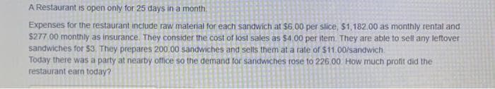 A Restaurant is open only for 25 days in a month.
Expenses for the restaurant include raw material for each sandwich at $6.00 per slice, $1,182.00 as monthly rental and
$277.00 monthly as insurance. They consider the cost of lost sales as $4.00 per item. They are able to sell any leftover
sandwiches for $3. They prepares 200.00 sandwiches and sells them at a rate of $11.00/sandwich.
Today there was a party at nearby office so the demand for sandwiches rose to 226.00 How much profit did the
restaurant earn today?