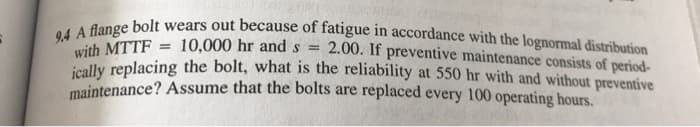 9.4 A flange bolt wears out because of fatigue in accordance with the lognormal distribution
with MTTF 10,000 hr and s = 2.00. If preventive maintenance consists of period-
ically replacing the bolt, what is the reliability at 550 hr with and without preventive
maintenance? Assume that the bolts are replaced every 100 operating hours.
=