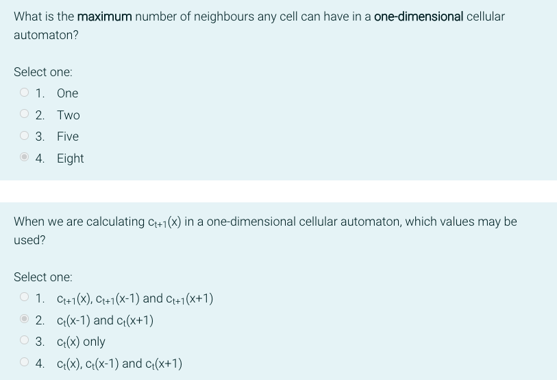 What is the maximum number of neighbours any cell can have in a one-dimensional cellular
automaton?
Select one:
1. One
2. Two
3. Five
4. Eight
When we are calculating C₁+1(x) in a one-dimensional cellular automaton, which values may be
used?
Select one:
1. Ct+1(x), Ct+1(x-1) and Ct+1(x+1)
2. ct(x-1) and c₁(x+1)
3. ct(x) only
4. Ct(x), Ct(x-1) and c+(x+1)